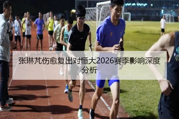 张琳芃伤愈复出对恒大2026赛季影响深度分析